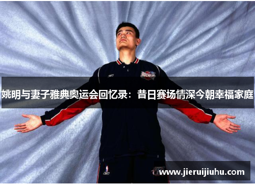 姚明与妻子雅典奥运会回忆录：昔日赛场情深今朝幸福家庭